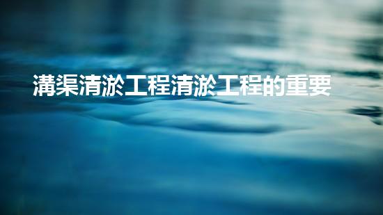 溝渠清淤工程清淤工程的重要性與挑戰(zhàn)你明白多少？